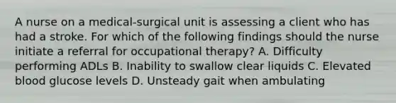 A nurse on a medical-surgical unit is assessing a client who has had a stroke. For which of the following findings should the nurse initiate a referral for occupational therapy? A. Difficulty performing ADLs B. Inability to swallow clear liquids C. Elevated blood glucose levels D. Unsteady gait when ambulating