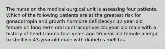 The nurse on the medical-surgical unit is assessing four patients. Which of the following patients are at the greatest risk for gonadotropin and growth hormone deficiency? 32-year-old female on long term oral contraceptives 45-year-old male with a history of head trauma four years ago 56-year-old female allergic to shellfish 43-year-old male with diabetes mellitus