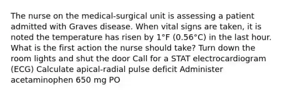 The nurse on the medical-surgical unit is assessing a patient admitted with Graves disease. When vital signs are taken, it is noted the temperature has risen by 1°F (0.56°C) in the last hour. What is the first action the nurse should take? Turn down the room lights and shut the door Call for a STAT electrocardiogram (ECG) Calculate apical-radial pulse deficit Administer acetaminophen 650 mg PO