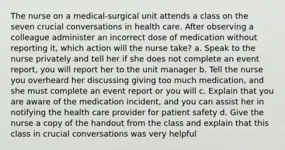 The nurse on a medical-surgical unit attends a class on the seven crucial conversations in health care. After observing a colleague administer an incorrect dose of medication without reporting it, which action will the nurse take? a. Speak to the nurse privately and tell her if she does not complete an event report, you will report her to the unit manager b. Tell the nurse you overheard her discussing giving too much medication, and she must complete an event report or you will c. Explain that you are aware of the medication incident, and you can assist her in notifying the health care provider for patient safety d. Give the nurse a copy of the handout from the class and explain that this class in crucial conversations was very helpful