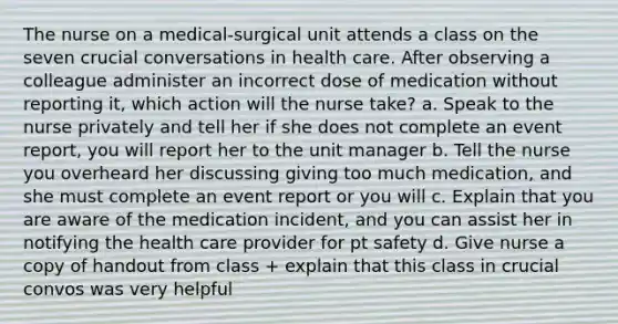 The nurse on a medical-surgical unit attends a class on the seven crucial conversations in health care. After observing a colleague administer an incorrect dose of medication without reporting it, which action will the nurse take? a. Speak to the nurse privately and tell her if she does not complete an event report, you will report her to the unit manager b. Tell the nurse you overheard her discussing giving too much medication, and she must complete an event report or you will c. Explain that you are aware of the medication incident, and you can assist her in notifying the health care provider for pt safety d. Give nurse a copy of handout from class + explain that this class in crucial convos was very helpful