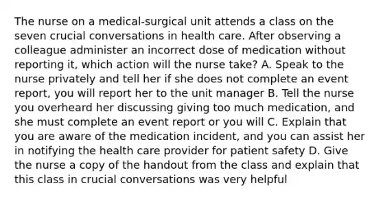 The nurse on a medical-surgical unit attends a class on the seven crucial conversations in health care. After observing a colleague administer an incorrect dose of medication without reporting it, which action will the nurse take? A. Speak to the nurse privately and tell her if she does not complete an event report, you will report her to the unit manager B. Tell the nurse you overheard her discussing giving too much medication, and she must complete an event report or you will C. Explain that you are aware of the medication incident, and you can assist her in notifying the health care provider for patient safety D. Give the nurse a copy of the handout from the class and explain that this class in crucial conversations was very helpful