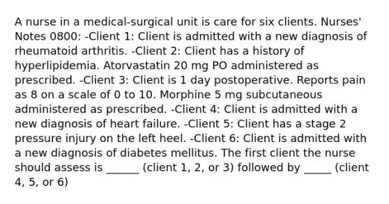 A nurse in a medical-surgical unit is care for six clients. Nurses' Notes​ 0800: -Client 1: Client is admitted with a new diagnosis of rheumatoid arthritis. -Client 2: Client has a history of hyperlipidemia. Atorvastatin 20 mg PO administered as prescribed. -Client 3: Client is 1 day postoperative. Reports pain as 8 on a scale of 0 to 10. Morphine 5 mg subcutaneous administered as prescribed. -Client 4: Client is admitted with a new diagnosis of heart failure. -Client 5: Client has a stage 2 pressure injury on the left heel. -Client 6: Client is admitted with a new diagnosis of diabetes mellitus. The first client the nurse should assess is ______ (client 1, 2, or 3) followed by _____ (client 4, 5, or 6)