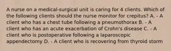 A nurse on a medical-surgical unit is caring for 4 clients. Which of the following clients should the nurse monitor for crepitus? A. - A client who has a chest tube following a pneumothorax B. - A client who has an acute exacerbation of Crohn's disease C. - A client who is postoperative following a laparoscopic appendectomy D. - A client who is recovering from thyroid storm