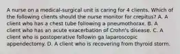 A nurse on a medical-surgical unit is caring for 4 clients. Which of the following clients should the nurse monitor for crepitus? A. A client who has a chest tube following a pneumothorax. B. A client who has an acute exacerbation of Crohn's disease. C. A client who is postoperative followin ga laparoscopic appendectomy. D. A client who is recovering from thyroid storm.