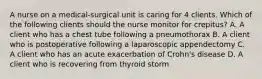 A nurse on a medical-surgical unit is caring for 4 clients. Which of the following clients should the nurse monitor for crepitus? A. A client who has a chest tube following a pneumothorax B. A client who is postoperative following a laparoscopic appendectomy C. A client who has an acute exacerbation of Crohn's disease D. A client who is recovering from thyroid storm