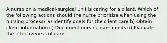 A nurse on a medical-surgical unit is caring for a client. Which of the following actions should the nurse prioritize when using the nursing process? a) Identify goals for the client care b) Obtain client information c) Document nursing care needs d) Evaluate the effectiveness of care