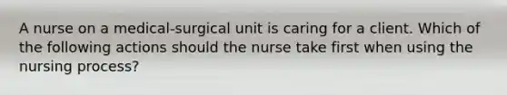 A nurse on a medical-surgical unit is caring for a client. Which of the following actions should the nurse take first when using the nursing process?