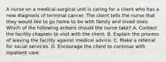 A nurse on a medical-surgical unit is caring for a client who has a new diagnosis of terminal cancer. The client tells the nurse that they would like to go home to be with family and loved ones. Which of the following actions should the nurse take? A. Contact the facility chaplain to visit with the client. B. Explain the process of leaving the facility against medical advice. C. Make a referral for social services. D. Encourage the client to continue with inpatient care.