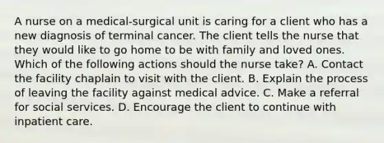 A nurse on a medical-surgical unit is caring for a client who has a new diagnosis of terminal cancer. The client tells the nurse that they would like to go home to be with family and loved ones. Which of the following actions should the nurse take? A. Contact the facility chaplain to visit with the client. B. Explain the process of leaving the facility against medical advice. C. Make a referral for social services. D. Encourage the client to continue with inpatient care.