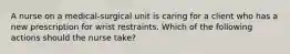 A nurse on a medical-surgical unit is caring for a client who has a new prescription for wrist restraints. Which of the following actions should the nurse take?