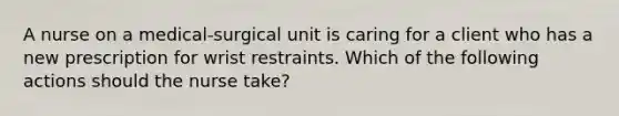 A nurse on a medical-surgical unit is caring for a client who has a new prescription for wrist restraints. Which of the following actions should the nurse take?