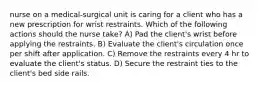 nurse on a medical-surgical unit is caring for a client who has a new prescription for wrist restraints. Which of the following actions should the nurse take? A) Pad the client's wrist before applying the restraints. B) Evaluate the client's circulation once per shift after application. C) Remove the restraints every 4 hr to evaluate the client's status. D) Secure the restraint ties to the client's bed side rails.