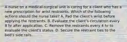 A nurse on a medical-surgical unit is caring for a client who has a new prescription for wrist restraints. Which of the following actions should the nurse take? A. Pad the client's wrist before applying the restraints. B. Evaluate the client's circulation every 8 hr after application. C. Remove the restraints every 4 hr to evaluate the client's status. D. Secure the restraint ties to the bed's side rails.