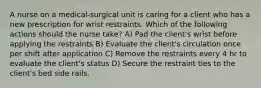 A nurse on a medical-surgical unit is caring for a client who has a new prescription for wrist restraints. Which of the following actions should the nurse take? A) Pad the client's wrist before applying the restraints B) Evaluate the client's circulation once per shift after application C) Remove the restraints every 4 hr to evaluate the client's status D) Secure the restraint ties to the client's bed side rails.