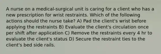 A nurse on a medical-surgical unit is caring for a client who has a new prescription for wrist restraints. Which of the following actions should the nurse take? A) Pad the client's wrist before applying the restraints B) Evaluate the client's circulation once per shift after application C) Remove the restraints every 4 hr to evaluate the client's status D) Secure the restraint ties to the client's bed side rails.