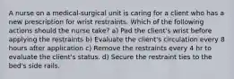 A nurse on a medical-surgical unit is caring for a client who has a new prescription for wrist restraints. Which of the following actions should the nurse take? a) Pad the client's wrist before applying the restraints b) Evaluate the client's circulation every 8 hours after application c) Remove the restraints every 4 hr to evaluate the client's status. d) Secure the restraint ties to the bed's side rails.