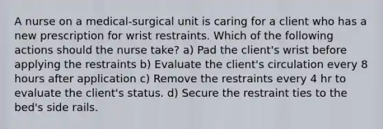 A nurse on a medical-surgical unit is caring for a client who has a new prescription for wrist restraints. Which of the following actions should the nurse take? a) Pad the client's wrist before applying the restraints b) Evaluate the client's circulation every 8 hours after application c) Remove the restraints every 4 hr to evaluate the client's status. d) Secure the restraint ties to the bed's side rails.