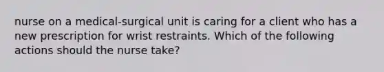 nurse on a medical-surgical unit is caring for a client who has a new prescription for wrist restraints. Which of the following actions should the nurse take?