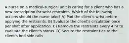 A nurse on a medical-surgical unit is caring for a client who has a new prescription for wrist restraints. Which of the following actions should the nurse take? A) Pad the client's wrist before applying the restraints. B) Evaluate the client's circulation once per shift after application. C) Remove the restraints every 4 hr to evaluate the client's status. D) Secure the restraint ties to the client's bed side rails