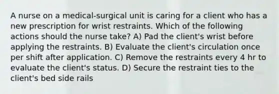 A nurse on a medical-surgical unit is caring for a client who has a new prescription for wrist restraints. Which of the following actions should the nurse take? A) Pad the client's wrist before applying the restraints. B) Evaluate the client's circulation once per shift after application. C) Remove the restraints every 4 hr to evaluate the client's status. D) Secure the restraint ties to the client's bed side rails