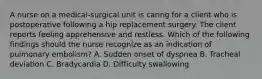 A nurse on a medical-surgical unit is caring for a client who is postoperative following a hip replacement surgery. The client reports feeling apprehensive and restless. Which of the following findings should the nurse recognize as an indication of pulmonary embolism? A. Sudden onset of dyspnea B. Tracheal deviation C. Bradycardia D. Difficulty swallowing