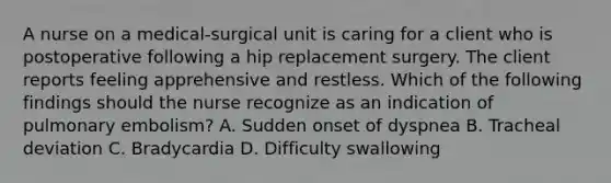 A nurse on a medical-surgical unit is caring for a client who is postoperative following a hip replacement surgery. The client reports feeling apprehensive and restless. Which of the following findings should the nurse recognize as an indication of pulmonary embolism? A. Sudden onset of dyspnea B. Tracheal deviation C. Bradycardia D. Difficulty swallowing