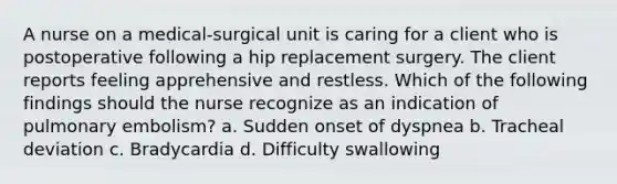 A nurse on a medical-surgical unit is caring for a client who is postoperative following a hip replacement surgery. The client reports feeling apprehensive and restless. Which of the following findings should the nurse recognize as an indication of pulmonary embolism? a. Sudden onset of dyspnea b. Tracheal deviation c. Bradycardia d. Difficulty swallowing