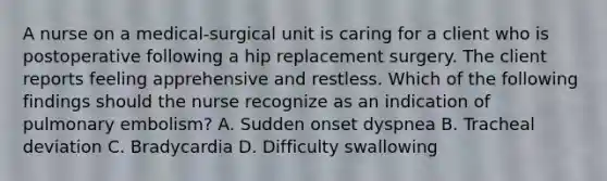 A nurse on a medical-surgical unit is caring for a client who is postoperative following a hip replacement surgery. The client reports feeling apprehensive and restless. Which of the following findings should the nurse recognize as an indication of pulmonary embolism? A. Sudden onset dyspnea B. Tracheal deviation C. Bradycardia D. Difficulty swallowing