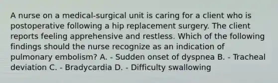 A nurse on a medical-surgical unit is caring for a client who is postoperative following a hip replacement surgery. The client reports feeling apprehensive and restless. Which of the following findings should the nurse recognize as an indication of pulmonary embolism? A. - Sudden onset of dyspnea B. - Tracheal deviation C. - Bradycardia D. - Difficulty swallowing