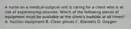 A nurse on a medical-surgical unit is caring for a client who is at risk of experiencing seizures. Which of the following pieces of equipment must be available at the client's bedside at all times? A. Suction equipment B. Clean gloves C. Blankets D. Oxygen