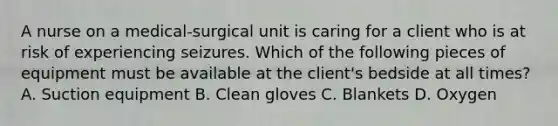 A nurse on a medical-surgical unit is caring for a client who is at risk of experiencing seizures. Which of the following pieces of equipment must be available at the client's bedside at all times? A. Suction equipment B. Clean gloves C. Blankets D. Oxygen