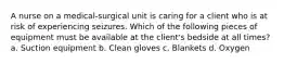 A nurse on a medical-surgical unit is caring for a client who is at risk of experiencing seizures. Which of the following pieces of equipment must be available at the client's bedside at all times? a. Suction equipment b. Clean gloves c. Blankets d. Oxygen