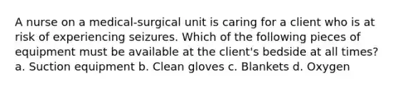 A nurse on a medical-surgical unit is caring for a client who is at risk of experiencing seizures. Which of the following pieces of equipment must be available at the client's bedside at all times? a. Suction equipment b. Clean gloves c. Blankets d. Oxygen