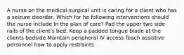 A nurse on the medical-surgical unit is caring for a client who has a seizure disorder, Which for he following interventions should the nurse include In the plan of care? Pad the upper two side rails of the client's bed. Keep a padded tongue blade at the clients bedside Maintain peripheral IV access Teach assistive personnel how to apply restraints