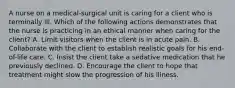 A nurse on a medical-surgical unit is caring for a client who is terminally ill. Which of the following actions demonstrates that the nurse is practicing in an ethical manner when caring for the client? A. Limit visitors when the client is in acute pain. B. Collaborate with the client to establish realistic goals for his end-of-life care. C. Insist the client take a sedative medication that he previously declined. D. Encourage the client to hope that treatment might slow the progression of his illness.