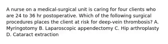 A nurse on a medical-surgical unit is caring for four clients who are 24 to 36 hr postoperative. Which of the following surgical procedures places the client at risk for deep-vein thrombosis? A. Myringotomy B. Laparoscopic appendectomy C. Hip arthroplasty D. Cataract extraction