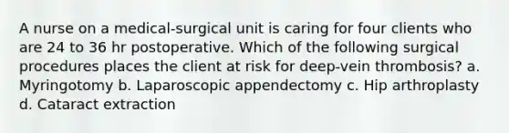 A nurse on a medical-surgical unit is caring for four clients who are 24 to 36 hr postoperative. Which of the following surgical procedures places the client at risk for deep-vein thrombosis? a. Myringotomy b. Laparoscopic appendectomy c. Hip arthroplasty d. Cataract extraction