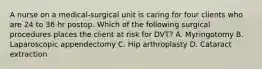 A nurse on a medical-surgical unit is caring for four clients who are 24 to 36 hr postop. Which of the following surgical procedures places the client at risk for DVT? A. Myringotomy B. Laparoscopic appendectomy C. Hip arthroplasty D. Cataract extraction