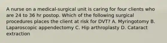 A nurse on a medical-surgical unit is caring for four clients who are 24 to 36 hr postop. Which of the following surgical procedures places the client at risk for DVT? A. Myringotomy B. Laparoscopic appendectomy C. Hip arthroplasty D. Cataract extraction