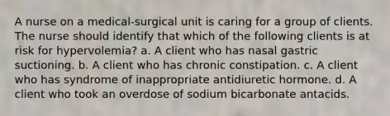 A nurse on a medical-surgical unit is caring for a group of clients. The nurse should identify that which of the following clients is at risk for hypervolemia? a. A client who has nasal gastric suctioning. b. A client who has chronic constipation. c. A client who has syndrome of inappropriate antidiuretic hormone. d. A client who took an overdose of sodium bicarbonate antacids.