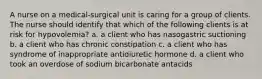 A nurse on a medical-surgical unit is caring for a group of clients. The nurse should identify that which of the following clients is at risk for hypovolemia? a. a client who has nasogastric suctioning b. a client who has chronic constipation c. a client who has syndrome of inappropriate antidiuretic hormone d. a client who took an overdose of sodium bicarbonate antacids