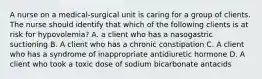 A nurse on a medical-surgical unit is caring for a group of clients. The nurse should identify that which of the following clients is at risk for hypovolemia? A. a client who has a nasogastric suctioning B. A client who has a chronic constipation C. A client who has a syndrome of inappropriate antidiuretic hormone D. A client who took a toxic dose of sodium bicarbonate antacids