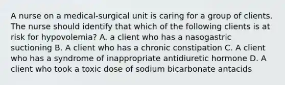 A nurse on a medical-surgical unit is caring for a group of clients. The nurse should identify that which of the following clients is at risk for hypovolemia? A. a client who has a nasogastric suctioning B. A client who has a chronic constipation C. A client who has a syndrome of inappropriate antidiuretic hormone D. A client who took a toxic dose of sodium bicarbonate antacids