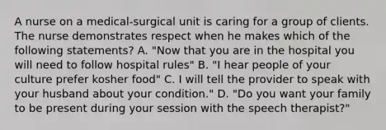 A nurse on a medical-surgical unit is caring for a group of clients. The nurse demonstrates respect when he makes which of the following statements? A. "Now that you are in the hospital you will need to follow hospital rules" B. "I hear people of your culture prefer kosher food" C. I will tell the provider to speak with your husband about your condition." D. "Do you want your family to be present during your session with the speech therapist?"