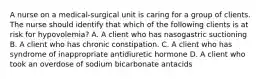 A nurse on a medical-surgical unit is caring for a group of clients. The nurse should identify that which of the following clients is at risk for hypovolemia? A. A client who has nasogastric suctioning B. A client who has chronic constipation. C. A client who has syndrome of inappropriate antidiuretic hormone D. A client who took an overdose of sodium bicarbonate antacids