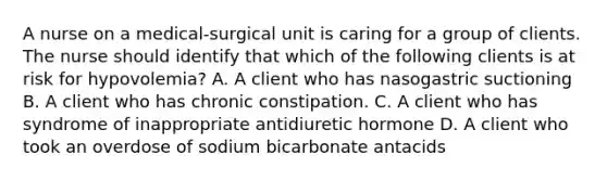 A nurse on a medical-surgical unit is caring for a group of clients. The nurse should identify that which of the following clients is at risk for hypovolemia? A. A client who has nasogastric suctioning B. A client who has chronic constipation. C. A client who has syndrome of inappropriate antidiuretic hormone D. A client who took an overdose of sodium bicarbonate antacids