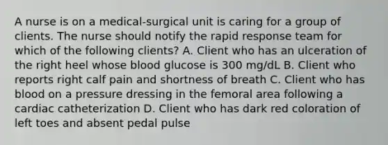 A nurse is on a medical-surgical unit is caring for a group of clients. The nurse should notify the rapid response team for which of the following clients? A. Client who has an ulceration of the right heel whose blood glucose is 300 mg/dL B. Client who reports right calf pain and shortness of breath C. Client who has blood on a pressure dressing in the femoral area following a cardiac catheterization D. Client who has dark red coloration of left toes and absent pedal pulse