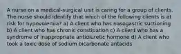 A nurse on a medical-surgical unit is caring for a group of clients. The nurse should identify that which of the following clients is at risk for hypovolemia? a) A client who has nasogastric suctioning b) A client who has chronic constipation c) A client who has a syndrome of inappropriate antidiuretic hormone d) A client who took a toxic dose of sodium bicarbonate antacids