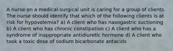 A nurse on a medical-surgical unit is caring for a group of clients. The nurse should identify that which of the following clients is at risk for hypovolemia? a) A client who has nasogastric suctioning b) A client who has chronic constipation c) A client who has a syndrome of inappropriate antidiuretic hormone d) A client who took a toxic dose of sodium bicarbonate antacids